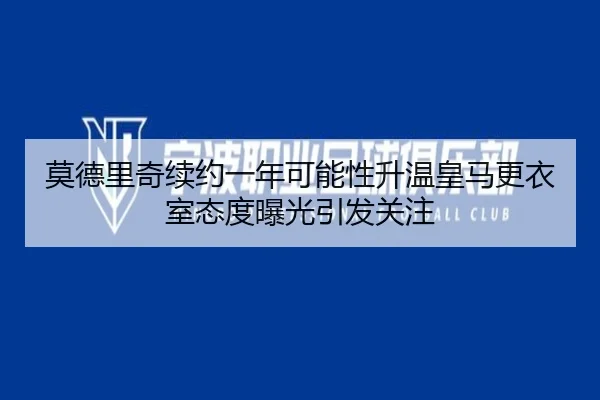 莫德里奇续约一年可能性升温皇马更衣室态度曝光引发关注