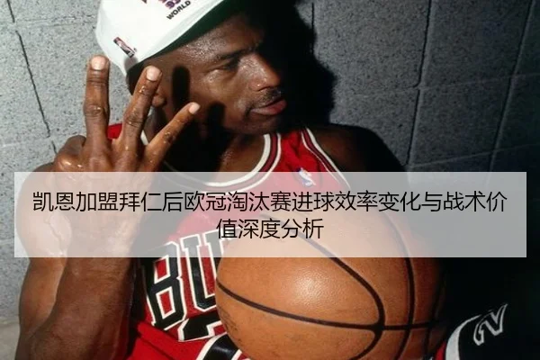 凯恩加盟拜仁后欧冠淘汰赛进球效率变化与战术价值深度分析