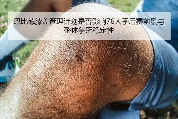 恩比德膝盖管理计划是否影响76人季后赛前景与整体争冠稳定性