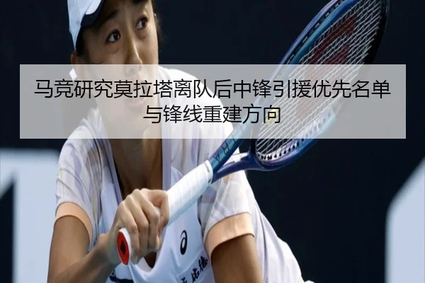 马竞研究莫拉塔离队后中锋引援优先名单与锋线重建方向