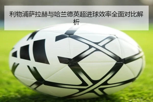 利物浦萨拉赫与哈兰德英超进球效率全面对比解析