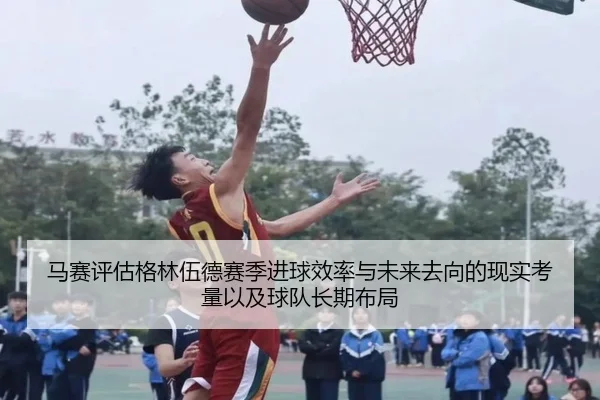 马赛评估格林伍德赛季进球效率与未来去向的现实考量以及球队长期布局